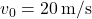 v_0 = 20 \, \text{m/s}