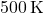 500 \, \text{K}