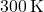 300 \, \text{K}